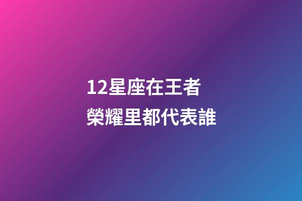 12星座在王者榮耀里都代表誰-第1張-星座運勢-玄機派