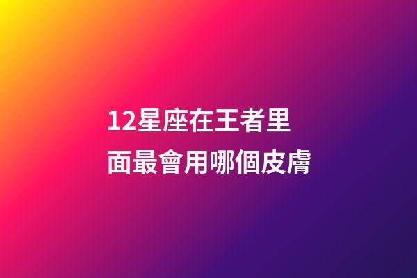 12星座在王者里面最會用哪個皮膚-第1張-星座運勢-玄機派
