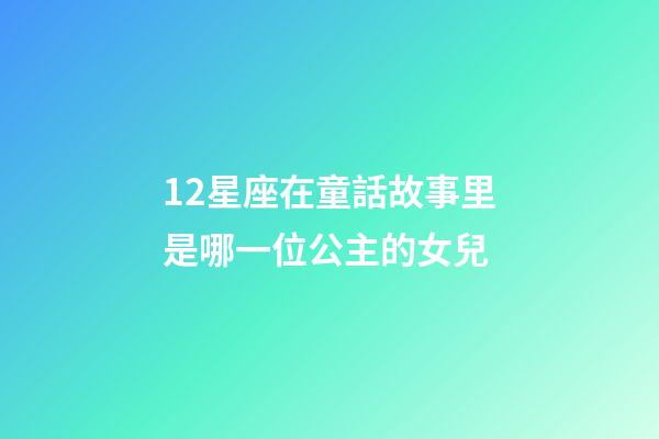 12星座在童話故事里是哪一位公主的女兒-第1張-星座運勢-玄機派