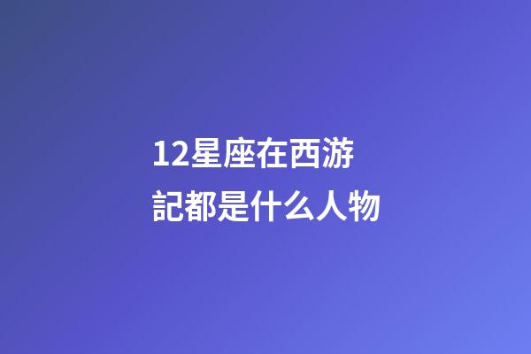 12星座在西游記都是什么人物-第1張-星座運勢-玄機派