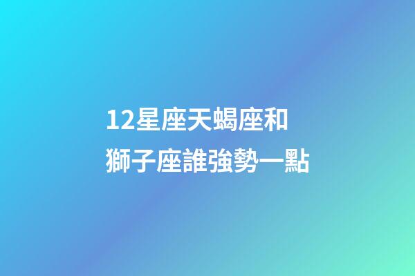 12星座天蝎座和獅子座誰強勢一點-第1張-星座運勢-玄機派