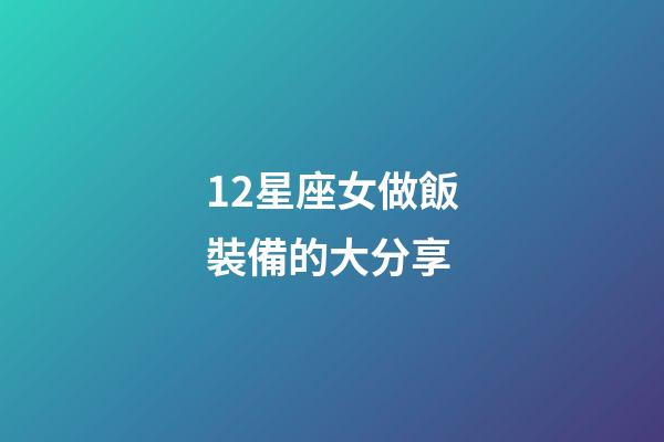 12星座女做飯裝備的大分享-第1張-星座運勢-玄機派