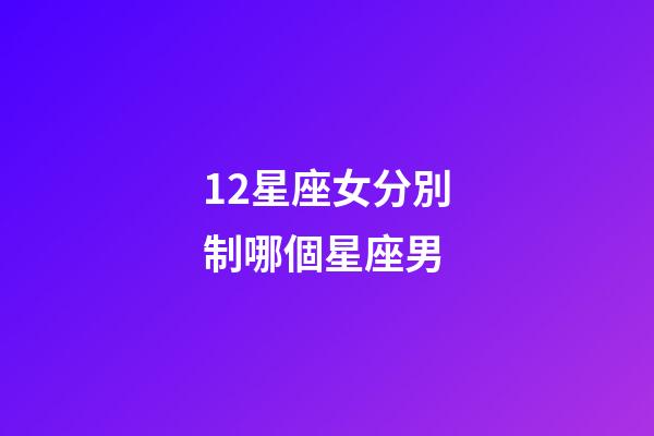 12星座女分別制哪個星座男-第1張-星座運勢-玄機派