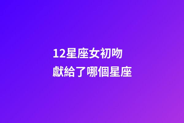 12星座女初吻獻給了哪個星座-第1張-星座運勢-玄機派