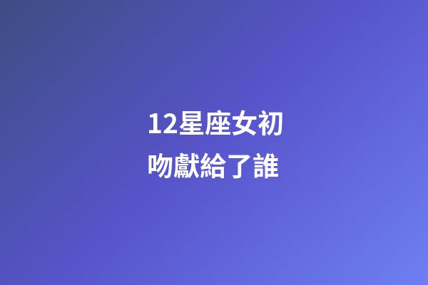 12星座女初吻獻給了誰（十二星座女的初吻被星座男奪走）-第1張-星座運勢-玄機派