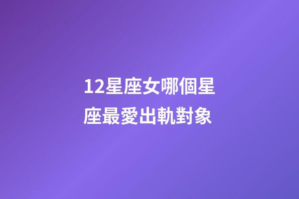 12星座女哪個星座最愛出軌對象-第1張-星座運勢-玄機派