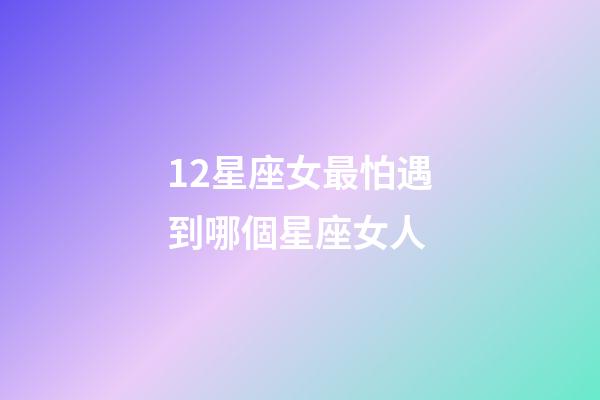 12星座女最怕遇到哪個星座女人-第1張-星座運勢-玄機派