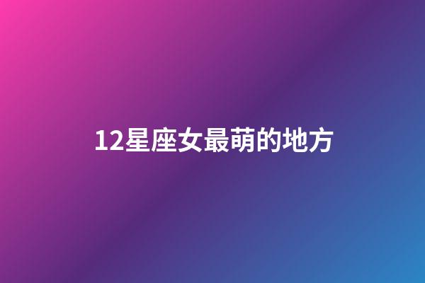 12星座女最萌的地方-第1張-星座運勢-玄機派