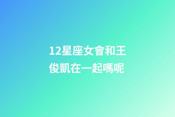 12星座女會和王俊凱在一起嗎呢-第1張-星座運(yùn)勢-玄機(jī)派