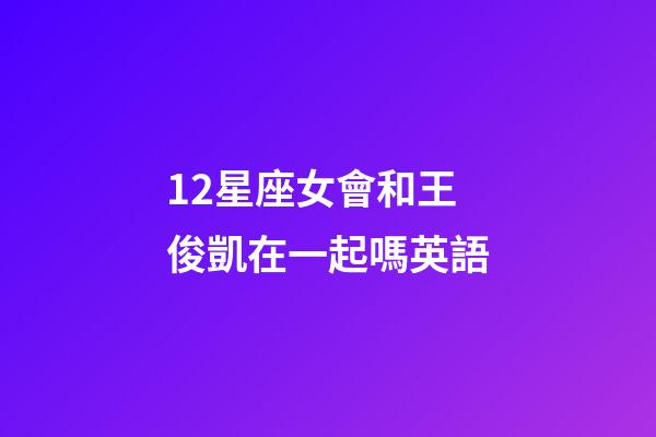12星座女會和王俊凱在一起嗎英語-第1張-星座運勢-玄機派