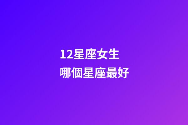 12星座女生哪個星座最好-第1張-星座運勢-玄機派