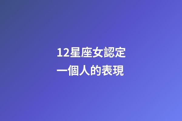 12星座女認定一個人的表現-第1張-星座運勢-玄機派