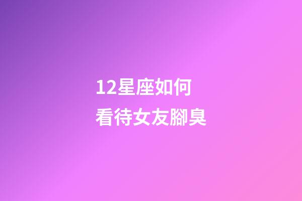 12星座如何看待女友腳臭-第1張-星座運勢-玄機派