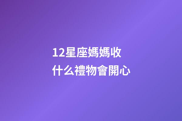12星座媽媽收什么禮物會開心-第1張-星座運勢-玄機派