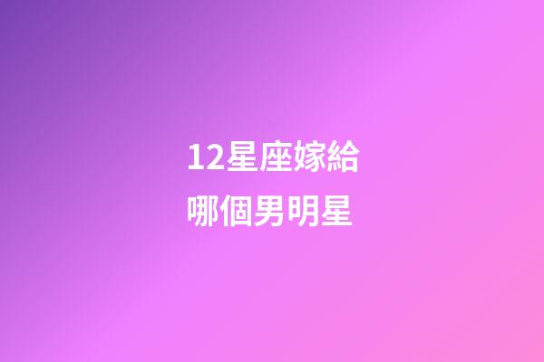 12星座嫁給哪個男明星-第1張-星座運勢-玄機派
