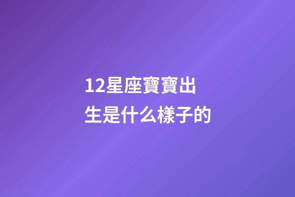 12星座寶寶出生是什么樣子的-第1張-星座運勢-玄機派