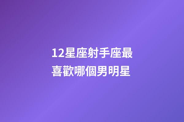 12星座射手座最喜歡哪個男明星-第1張-星座運勢-玄機派