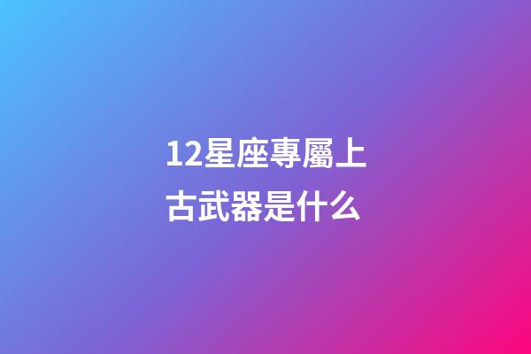 12星座專屬上古武器是什么-第1張-星座運勢-玄機派
