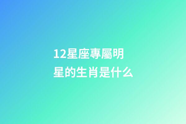 12星座專屬明星的生肖是什么-第1張-星座運勢-玄機派