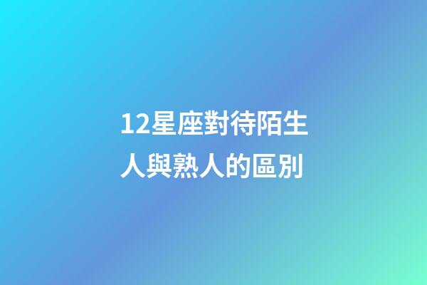 12星座對待陌生人與熟人的區別-第1張-星座運勢-玄機派