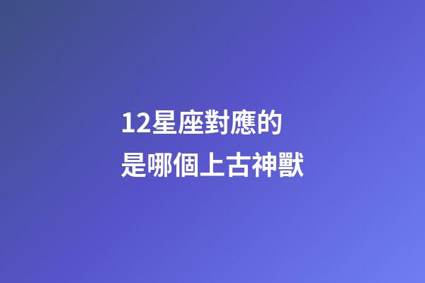 12星座對應的是哪個上古神獸-第1張-星座運勢-玄機派