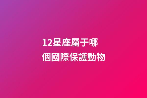 12星座屬于哪個國際保護動物-第1張-星座運勢-玄機派