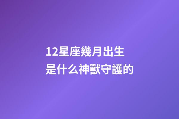 12星座幾月出生是什么神獸守護的-第1張-星座運勢-玄機派