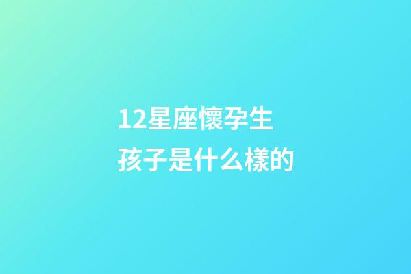 12星座懷孕生孩子是什么樣的-第1張-星座運(yùn)勢(shì)-玄機(jī)派