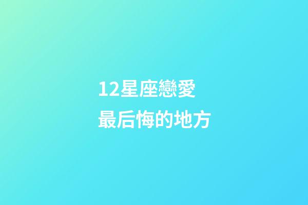 12星座戀愛最后悔的地方-第1張-星座運勢-玄機派