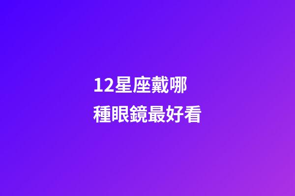 12星座戴哪種眼鏡最好看-第1張-星座運勢-玄機派
