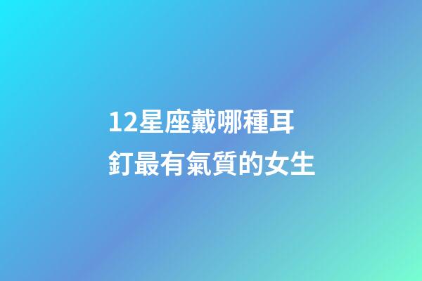 12星座戴哪種耳釘最有氣質的女生-第1張-星座運勢-玄機派