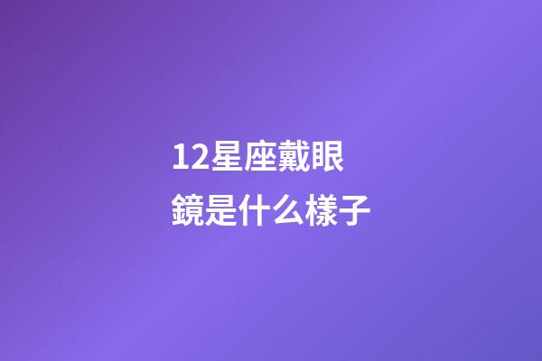 12星座戴眼鏡是什么樣子-第1張-星座運勢-玄機派