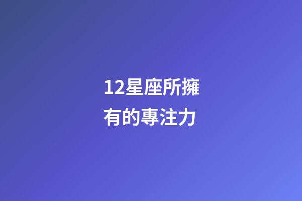 12星座所擁有的專注力-第1張-星座運勢-玄機派