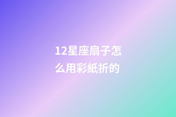 12星座扇子怎么用彩紙折的-第1張-星座運勢-玄機派