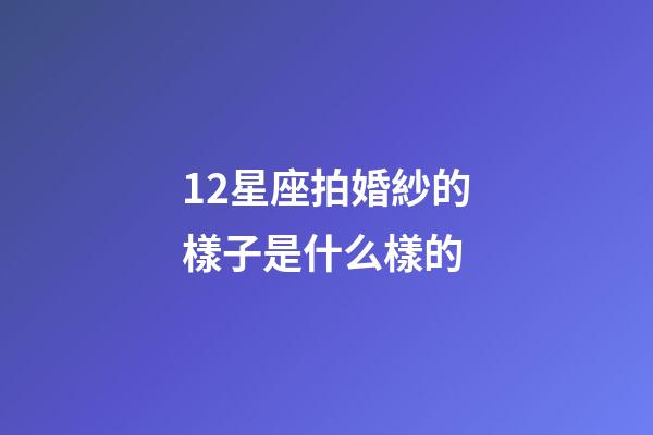 12星座拍婚紗的樣子是什么樣的-第1張-星座運勢-玄機派