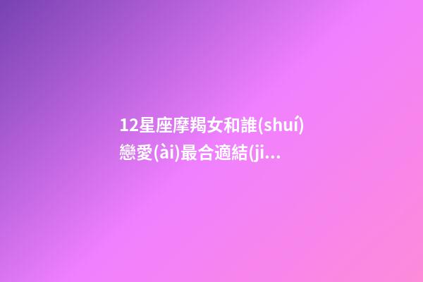 12星座摩羯女和誰(shuí)戀愛(ài)最合適結(jié)婚-第1張-星座運(yùn)勢(shì)-玄機(jī)派