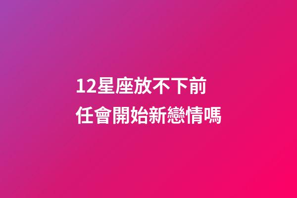 12星座放不下前任會開始新戀情嗎-第1張-星座運勢-玄機派