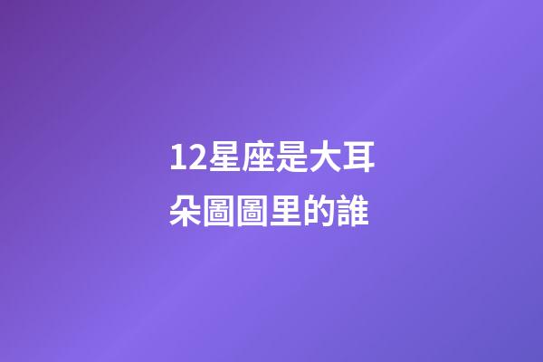 12星座是大耳朵圖圖里的誰-第1張-星座運勢-玄機派