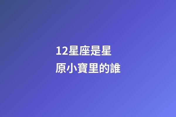 12星座是星原小寶里的誰-第1張-星座運勢-玄機派