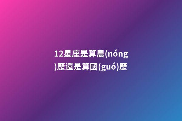 12星座是算農(nóng)歷還是算國(guó)歷-第1張-星座運(yùn)勢(shì)-玄機(jī)派