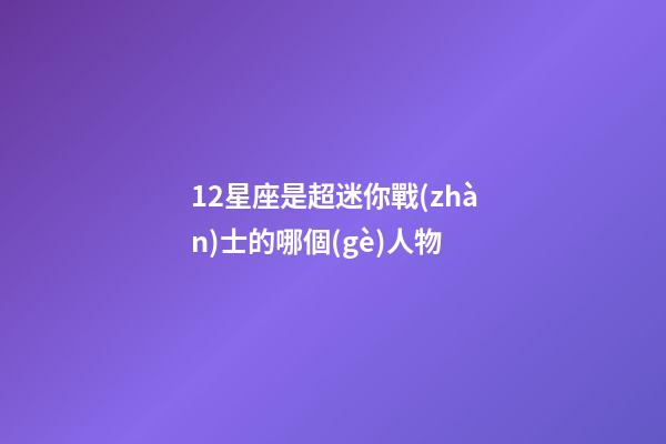 12星座是超迷你戰(zhàn)士的哪個(gè)人物-第1張-星座運(yùn)勢(shì)-玄機(jī)派