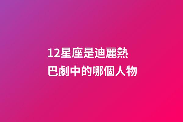 12星座是迪麗熱巴劇中的哪個人物-第1張-星座運勢-玄機派