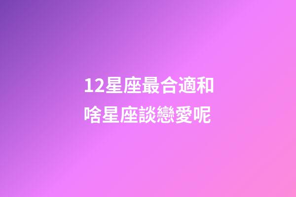12星座最合適和啥星座談戀愛呢-第1張-星座運勢-玄機派