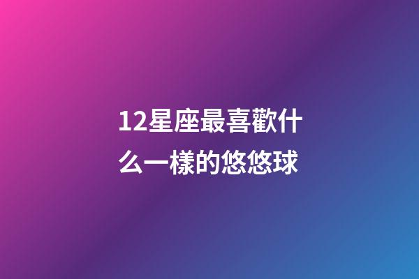 12星座最喜歡什么一樣的悠悠球-第1張-星座運勢-玄機派