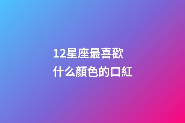 12星座最喜歡什么顏色的口紅-第1張-星座運勢-玄機派