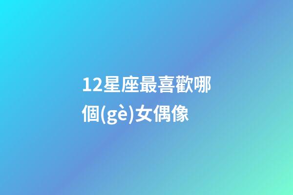 12星座最喜歡哪個(gè)女偶像-第1張-星座運(yùn)勢(shì)-玄機(jī)派