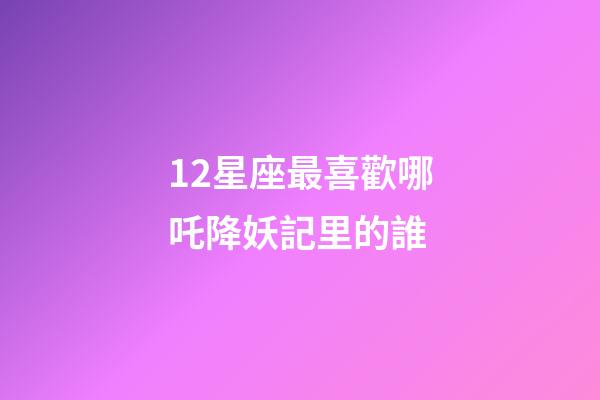 12星座最喜歡哪吒降妖記里的誰-第1張-星座運勢-玄機(jī)派