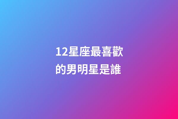 12星座最喜歡的男明星是誰-第1張-星座運勢-玄機派