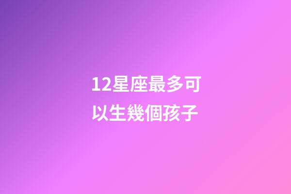 12星座最多可以生幾個孩子-第1張-星座運勢-玄機派