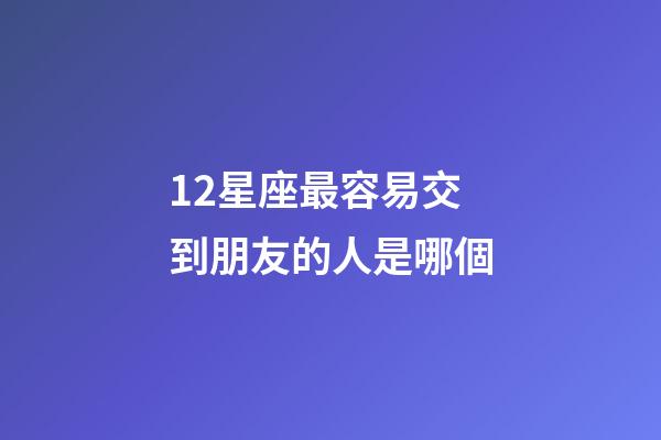 12星座最容易交到朋友的人是哪個-第1張-星座運勢-玄機派